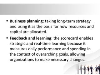 • Business planning: taking long-term strategy
and using it as the basis for how resources and
capital are allocated.
• Feedback and learning: the scorecard enables
strategic and real-time learning because it
measures daily performance and spending in
the context of overarching goals, allowing
organizations to make necessary changes.
 