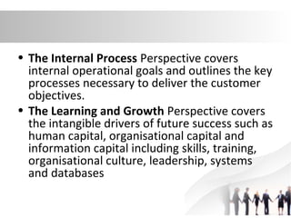 • The Internal Process Perspective covers
internal operational goals and outlines the key
processes necessary to deliver the customer
objectives.
• The Learning and Growth Perspective covers
the intangible drivers of future success such as
human capital, organisational capital and
information capital including skills, training,
organisational culture, leadership, systems
and databases
 