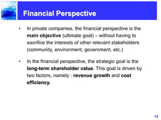 14
Financial Perspective
• In private companies, the financial perspective is the
main objective (ultimate goal) – without having to
sacrifice the interests of other relevant stakeholders
(community, environment, government, etc.)
• In the financial perspective, the strategic goal is the
long-term shareholder value. This goal is driven by
two factors, namely : revenue growth and cost
efficiency.
 