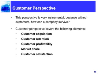 16
Customer Perspective
• This perspective is very instrumental, because without
customers, how can a company survive?
• Customer perspective covers the following elements:
• Customer acquisition
• Customer retention
• Customer profitability
• Market share
• Customer satisfaction
 