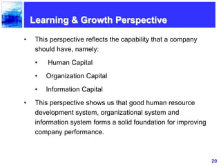 20
Learning & Growth Perspective
• This perspective reflects the capability that a company
should have, namely:
• Human Capital
• Organization Capital
• Information Capital
• This perspective shows us that good human resource
development system, organizational system and
information system forms a solid foundation for improving
company performance.
 