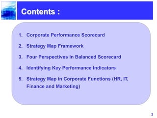 3
Contents :
1. Corporate Performance Scorecard
2. Strategy Map Framework
3. Four Perspectives in Balanced Scorecard
4. Identifying Key Performance Indicators
5. Strategy Map in Corporate Functions (HR, IT,
Finance and Marketing)
 