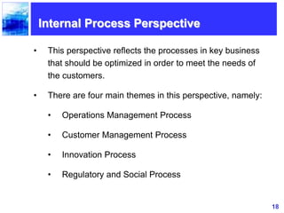 18
Internal Process Perspective
• This perspective reflects the processes in key business
that should be optimized in order to meet the needs of
the customers.
• There are four main themes in this perspective, namely:
• Operations Management Process
• Customer Management Process
• Innovation Process
• Regulatory and Social Process
 