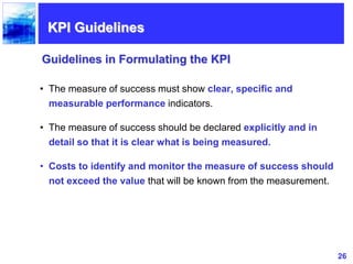 26
• The measure of success must show clear, specific and
measurable performance indicators.
• The measure of success should be declared explicitly and in
detail so that it is clear what is being measured.
• Costs to identify and monitor the measure of success should
not exceed the value that will be known from the measurement.
Guidelines in Formulating the KPI
KPI Guidelines
 