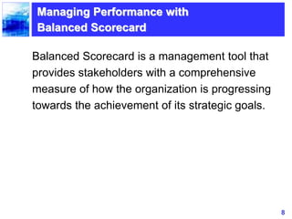 8
Managing Performance with
Balanced Scorecard
Balanced Scorecard is a management tool that
provides stakeholders with a comprehensive
measure of how the organization is progressing
towards the achievement of its strategic goals.
 