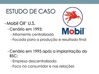 ESTUDO DE CASO
• Mobil Oil’ U.S.
• Cenário em 1993:
• Altamente centralizada
• Focada para a produção e resultado final
• Cenário em 1995 após a implantação do
BSC:
• Empresa descentralizada
• Foco no consumidor e nas relações
 