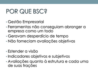 POR QUE BSC?
• Gestão Empresarial
• Ferramentas não conseguiam abranger a
empresa como um todo
• Geravam desperdício de tempo
• Não forneciam avaliações objetivas
• Estender a visão
• Indicadores objetivos e subjetivos
• Avaliações quanto à estrutura e cada uma
de suas frações
 