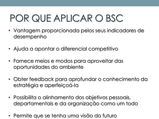 POR QUE APLICAR O BSC
• Vantagem proporcionada pelos seus indicadores de
desempenho
• Ajuda a apontar o diferencial competitivo
• Fornece meios e modos para aproveitar das
oportunidades do ambiente
• Obter feedback para aprofundar o conhecimento da
estratégia e aperfeiçoá-la
• Possibilita o alinhamento dos objetivos pessoais,
departamentais e da organização como um todo
• Permite que se tenha uma visão do futuro
 