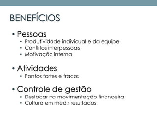 BENEFÍCIOS
• Pessoas
• Produtividade individual e da equipe
• Conflitos interpessoais
• Motivação interna
• Atividades
• Pontos fortes e fracos
• Controle de gestão
• Desfocar na movimentação financeira
• Cultura em medir resultados
 