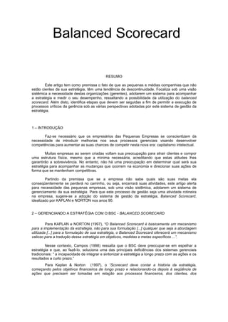 RESUMO
Este artigo tem como premissa o fato de que as pequenas e médias companhias que não
estão cientes da sua estratégia, têm uma tendência de descontinuidade. Focaliza sob uma visão
sistêmica a necessidade destas organizações (gerentes), adotarem um sistema para acompanhar
a estratégia e medir o seu desempenho, ressaltando a possibilidade da utilização do balanced
scorecard. Além disto, identifica etapas que devem ser seguidas a fim de permitir a execução de
processos críticos da gerência sob as várias perspectivas adotadas por este sistema de gestão da
estratégia.
1 – INTRODUÇÃO
Faz-se necessário que os empresários das Pequenas Empresas se conscientizem da
necessidade de introduzir melhorias nos seus processos gerenciais visando desenvolver
competências para aumentar as suas chances de competir nesta nova era: capitalismo intelectual.
Muitas empresas ao serem criadas voltam sua preocupação para atrair clientes e compor
uma estrutura física, mesmo que a mínima necessária, acreditando que estas atitudes lhes
garantirão a sobrevivência. No entanto, não há uma preocupação em determinar qual será sua
estratégia para acompanhar as mudanças que ocorrem na economia e direcionar suas ações de
forma que se mantenham competitivas.
Partindo da premissa que se a empresa não sabe quais são suas metas ela
conseqüentemente se perderá no caminho, ou seja, encerrará suas atividades, este artigo alerta
para necessidade das pequenas empresas, sob uma visão sistêmica, adotarem um sistema de
gerenciamento da sua estratégia. Para que este processo de gestão seja uma atividade rotineira
na empresa, sugere-se a adoção do sistema de gestão da estratégia, Balanced Scorecard,
idealizado por KAPLAN e NORTON nos anos 90.
2 – GERENCIANDO A ESTRATÉGIA COM O BSC - BALANCED SCORECARD
Para KAPLAN e NORTON (1997), “O Balanced Scorecard é basicamente um mecanismo
para a implementação da estratégia, não para sua formulação [...] qualquer que seja a abordagem
utilizada [...] para a formulação de sua estratégia, o Balanced Scorecard oferecerá um mecanismo
valioso para a tradução dessa estratégia em objetivos, medidas e metas específicos ...”.
Nesse contexto, Campos (1998) ressalta que o BSC deve preocupar-se em espelhar a
estratégia e que, ao fazê-lo, soluciona uma das principais deficiências dos sistemas gerenciais
tradicionais: “ a incapacidade de integrar e sintonizar a estratégia a longo prazo com as ações e os
resultados a curto prazo.”
Para Kaplan & Norton (1997), o “Scorecard deve contar a história da estratégia,
começando pelos objetivos financeiros de longo prazo e relacionando-os depois à seqüência de
ações que precisam ser tomadas em relação aos processos financeiros, dos clientes, dos
Balanced Scorecard
 