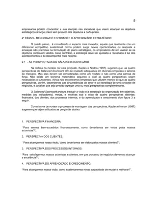 5
empresários podem concentrar a sua atenção nas iniciativas que visem alcançar os objetivos
estratégicos à longo prazo sem prejuízo dos objetivos a curto prazo.
4º PASSO - MELHORAR O FEEDBACK E O APRENDIZADO ESTRATÉGICO;
O quarto passo, é considerado o aspecto mais inovador, aquele que realmente cria um
diferencial competitivo sustentável Como podem surgir novas oportunidades ou resposta a
ameaças não previstas na formulação do plano estratégico, os empresários devem avaliar se os
objetivos continuam válidos. Caso contrário, a estratégia deve ser ajustada e reavaliada à luz dos
acontecimentos e do desempenho mais recente.
2.1 - AS PERSPECTIVAS DO BALANCED SCORECARD
Na defesa do modelo por eles proposto, Kaplan e Norton (1997), sugerem que, as quatro
perspectivas do Balanced Scorecard têm-se revelado adequadas em diversas empresas e setores
de mercado. Mas elas devem ser consideradas como um modelo e não como uma camisa de
força. Não existe um teorema matemático segundo o qual as quatro perspectivas sejam
necessárias e suficientes. Ainda não encontramos empresas que utilizem menos do que as quatro
perspectivas, porém, dependendo das circunstâncias do setor e da estratégia de uma unidade de
negócios, é possível que seja preciso agregar uma ou mais perspectivas complementares.
O Balanced Scorecard procura traduzir a visão e a estratégia da organização em objetivos,
medidas (ou indicadores), metas, e inicitivas sob a ótica de quatro perspectivas distintas:
financeira, dos clientes, dos processos internos, e do aprendizado e crescimento vide figura 3 a
seguir.
Como forma de nortear o processo de montagem das perspectivas, Kaplan e Norton (1997)
sugerem que sejam utilizadas as perguntas abaixo:
1. PERSPECTIVA FINANCEIRA:
“Para sermos bem-sucedidos financeiramente, como deveríamos ser vistos pelos nossos
acionistas?”;
2. PERSPECIVA DOS CLIENTES:
“Para alcançarmos nossa visão, como deveríamos ser vistos pelos nossos clientes?”;
3. PERSPECTIVA DOS PROCESSOS INTERNOS:
“Para satisfazermos nossos acionistas e clientes, em que processo de negócios devemos alcançar
a excelência?”;
4. PERSPECTIVA DO APRENDIZADO E CRESCIMENTO:
“Para alcançarmos nossa visão, como sustentaremso nossa capacidade de mudar e melhorar?”.
 