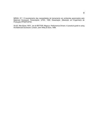 8
MÂSIH, R.T. O levantamento das necessidades de treinamento em ambientes gerenciados pelo
Balanced Scorecard. Florianópolis: UFSC, 1999. Dissertação. (Mestrado em Engenharia de
Produção) PPGEP/UFSC.
OLVE, Nils-Göran, ROY, Jan & WETTER, Magnus. Performance Drivers: A practical guide to using
the Balanced Scorecard. London, John Wiley & Sons, 1999.
 
