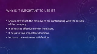 WHY IS IT IMPORTANT TO USE IT?
• Shows how much the employees are contributing with the results
of the company.
• It generates effective control indicators.
• It helps to take important decisions.
• Increase the costumers satisfaction.
 