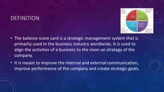 DEFINITION
• The balance score card is a strategic management system that is
primarliy used in the business industry worldwide. It is used to
align the activities of a business to the vison an strategy of the
company.
• It is meant to improve the internal and external communication,
improve performance of the company and create strategic goals.
 