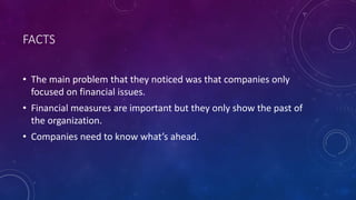 FACTS
• The main problem that they noticed was that companies only
focused on financial issues.
• Financial measures are important but they only show the past of
the organization.
• Companies need to know what’s ahead.
 