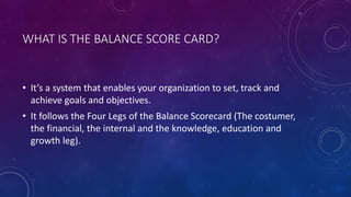 WHAT IS THE BALANCE SCORE CARD?
• It’s a system that enables your organization to set, track and
achieve goals and objectives.
• It follows the Four Legs of the Balance Scorecard (The costumer,
the financial, the internal and the knowledge, education and
growth leg).
 