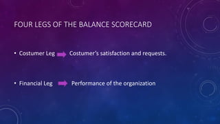 FOUR LEGS OF THE BALANCE SCORECARD
• Costumer Leg Costumer’s satisfaction and requests.
• Financial Leg Performance of the organization
 