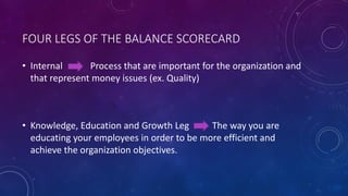 FOUR LEGS OF THE BALANCE SCORECARD
• Internal Process that are important for the organization and
that represent money issues (ex. Quality)
• Knowledge, Education and Growth Leg The way you are
educating your employees in order to be more efficient and
achieve the organization objectives.
 