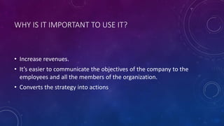 WHY IS IT IMPORTANT TO USE IT?
• Increase revenues.
• It’s easier to communicate the objectives of the company to the
employees and all the members of the organization.
• Converts the strategy into actions
 