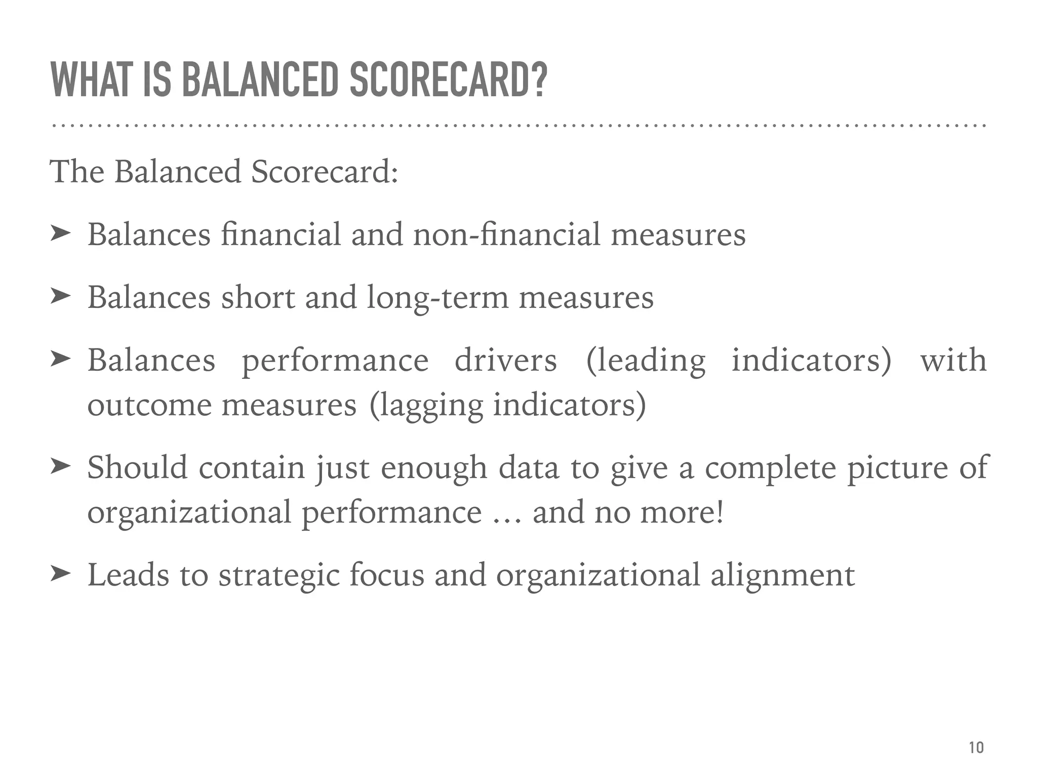 WHAT IS BALANCED SCORECARD?
The Balanced Scorecard:
➤ Balances ﬁnancial and non-ﬁnancial measures
➤ Balances short and long-term measures
➤ Balances performance drivers (leading indicators) with
outcome measures (lagging indicators)
➤ Should contain just enough data to give a complete picture of
organizational performance … and no more!
➤ Leads to strategic focus and organizational alignment
10
 