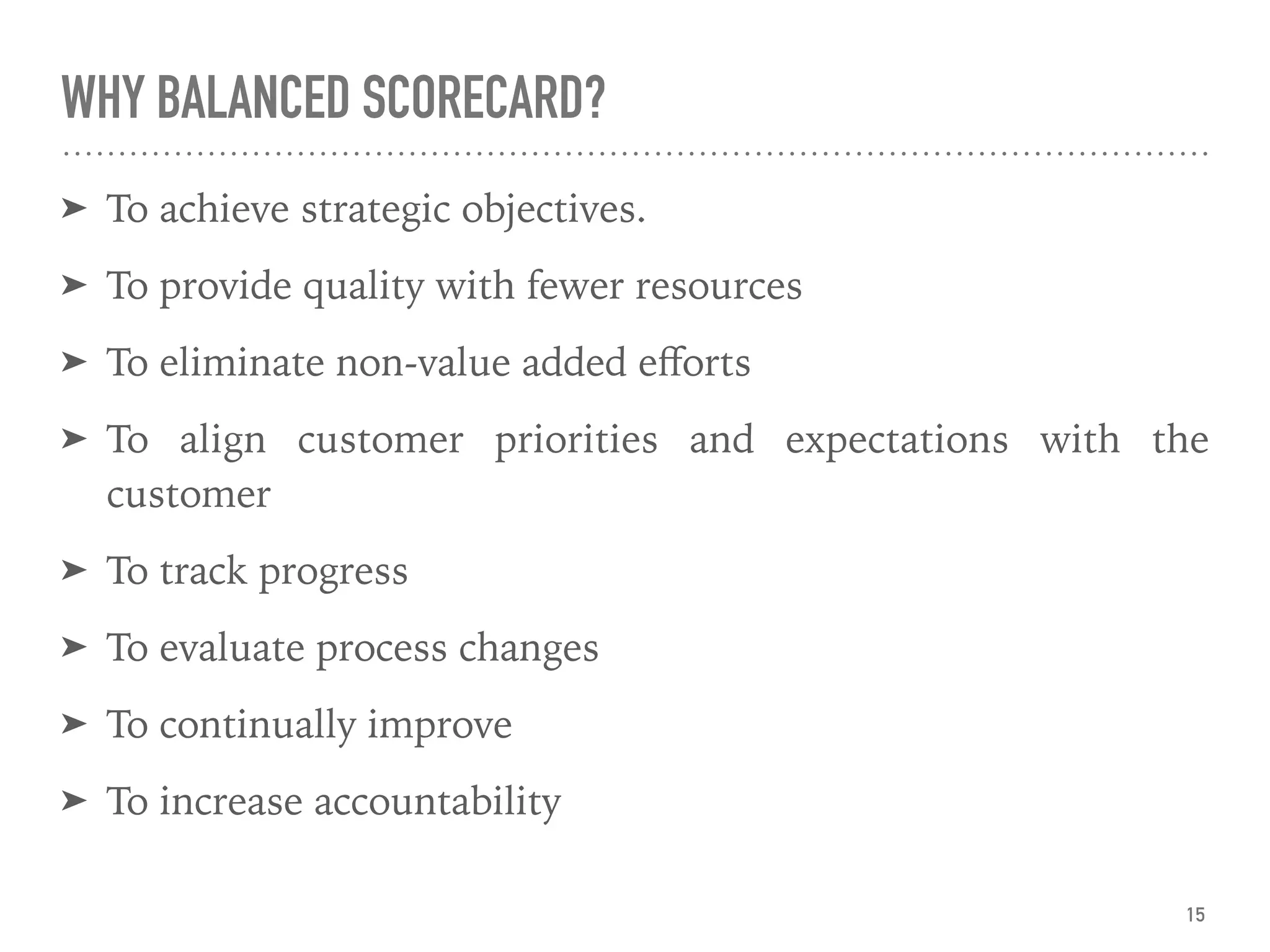 WHY BALANCED SCORECARD?
➤ To achieve strategic objectives.
➤ To provide quality with fewer resources
➤ To eliminate non-value added eﬀorts
➤ To align customer priorities and expectations with the
customer
➤ To track progress
➤ To evaluate process changes
➤ To continually improve
➤ To increase accountability
15
 