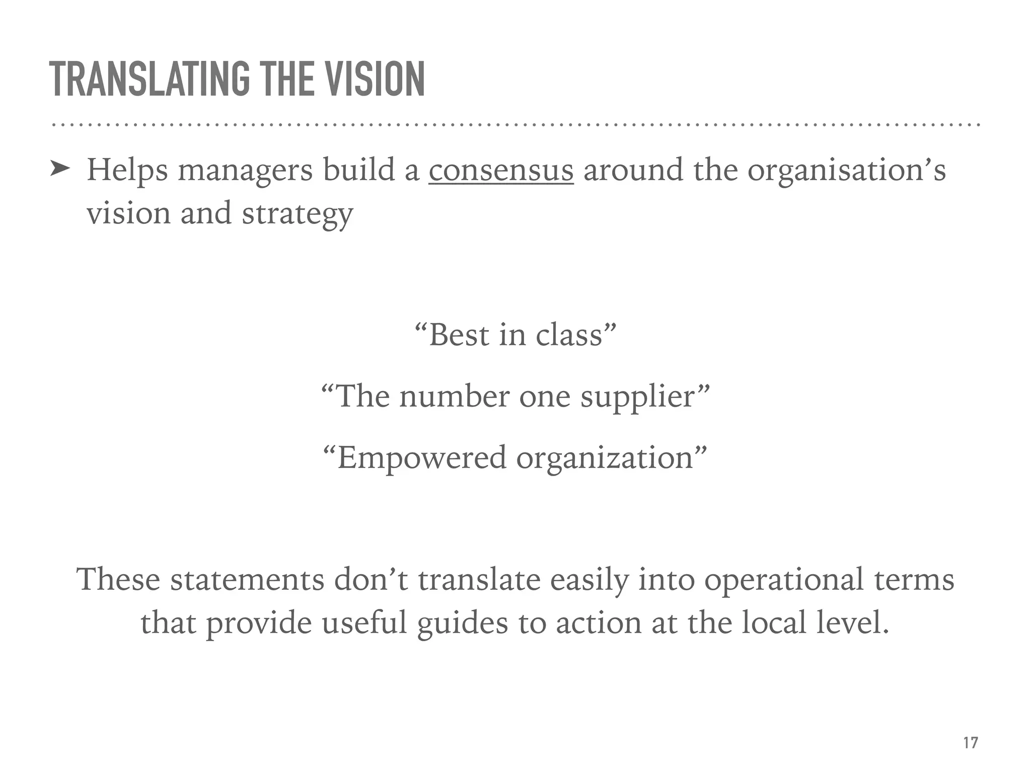TRANSLATING THE VISION
➤ Helps managers build a consensus around the organisation’s
vision and strategy
“Best in class”
“The number one supplier”
“Empowered organization”
These statements don’t translate easily into operational terms
that provide useful guides to action at the local level.
17
 