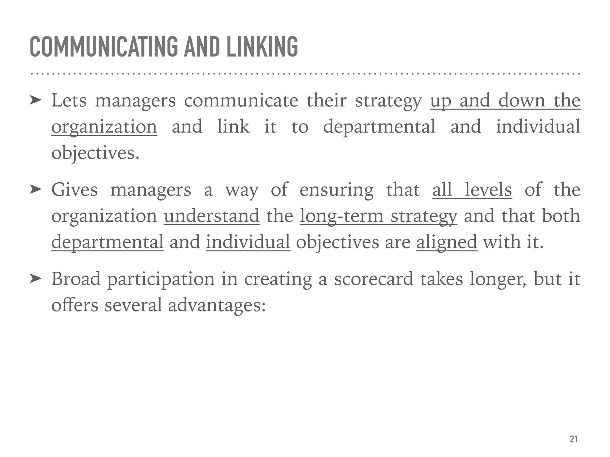 COMMUNICATING AND LINKING
➤ Lets managers communicate their strategy up and down the
organization and link it to departmental and individual
objectives.
➤ Gives managers a way of ensuring that all levels of the
organization understand the long-term strategy and that both
departmental and individual objectives are aligned with it.
➤ Broad participation in creating a scorecard takes longer, but it
oﬀers several advantages:
21
 