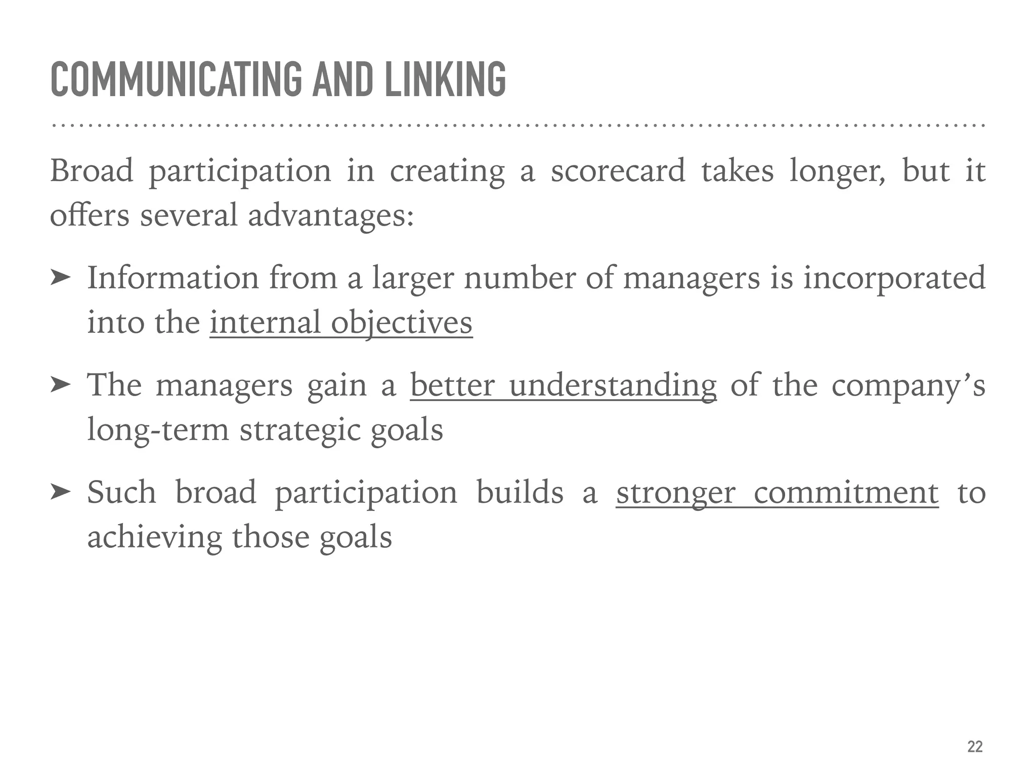 COMMUNICATING AND LINKING
Broad participation in creating a scorecard takes longer, but it
oﬀers several advantages:
➤ Information from a larger number of managers is incorporated
into the internal objectives
➤ The managers gain a better understanding of the company’s
long-term strategic goals
➤ Such broad participation builds a stronger commitment to
achieving those goals
22
 