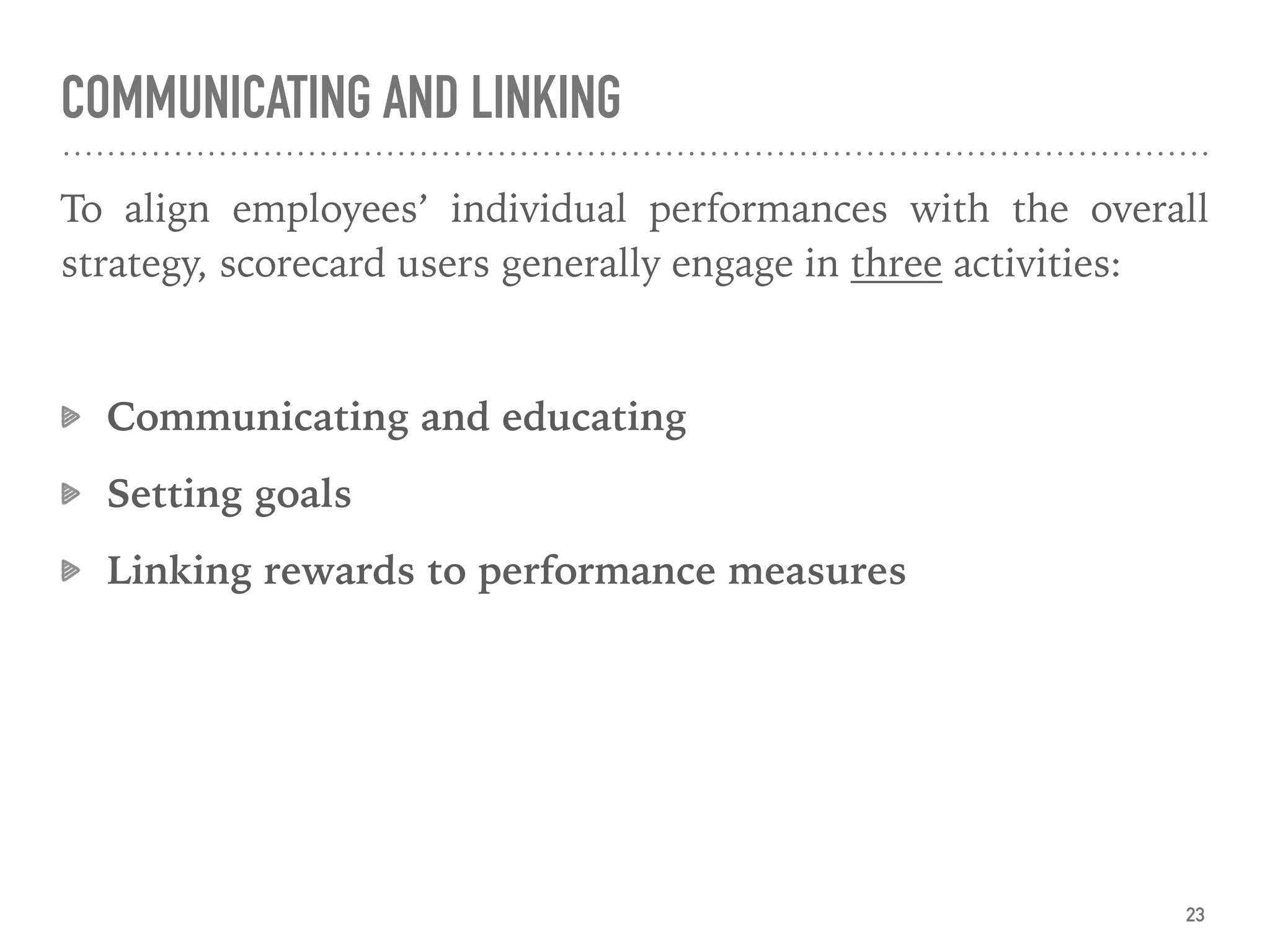 COMMUNICATING AND LINKING
To align employees’ individual performances with the overall
strategy, scorecard users generally engage in three activities:
Communicating and educating
Setting goals
Linking rewards to performance measures
23
 