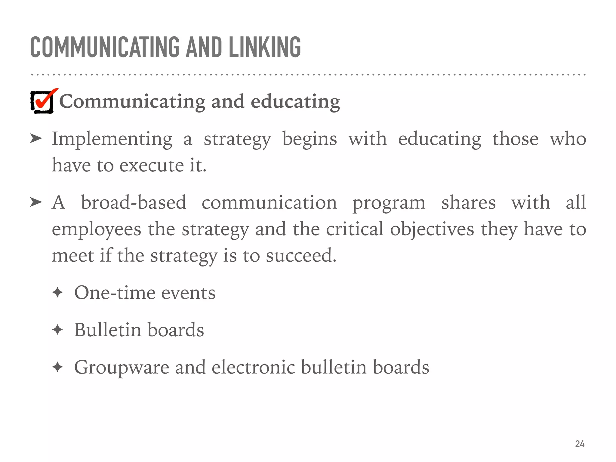 COMMUNICATING AND LINKING
Communicating and educating
➤ Implementing a strategy begins with educating those who
have to execute it.
➤ A broad-based communication program shares with all
employees the strategy and the critical objectives they have to
meet if the strategy is to succeed.
✦ One-time events
✦ Bulletin boards
✦ Groupware and electronic bulletin boards
24
 