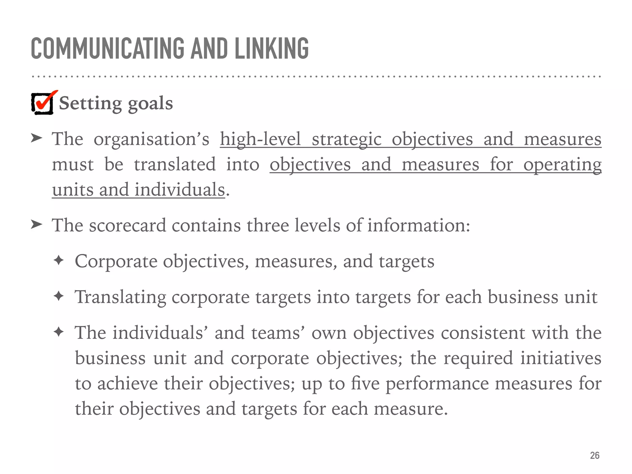 COMMUNICATING AND LINKING
Setting goals
➤ The organisation’s high-level strategic objectives and measures
must be translated into objectives and measures for operating
units and individuals.
➤ The scorecard contains three levels of information:
✦ Corporate objectives, measures, and targets
✦ Translating corporate targets into targets for each business unit
✦ The individuals’ and teams’ own objectives consistent with the
business unit and corporate objectives; the required initiatives
to achieve their objectives; up to ﬁve performance measures for
their objectives and targets for each measure.
26
 