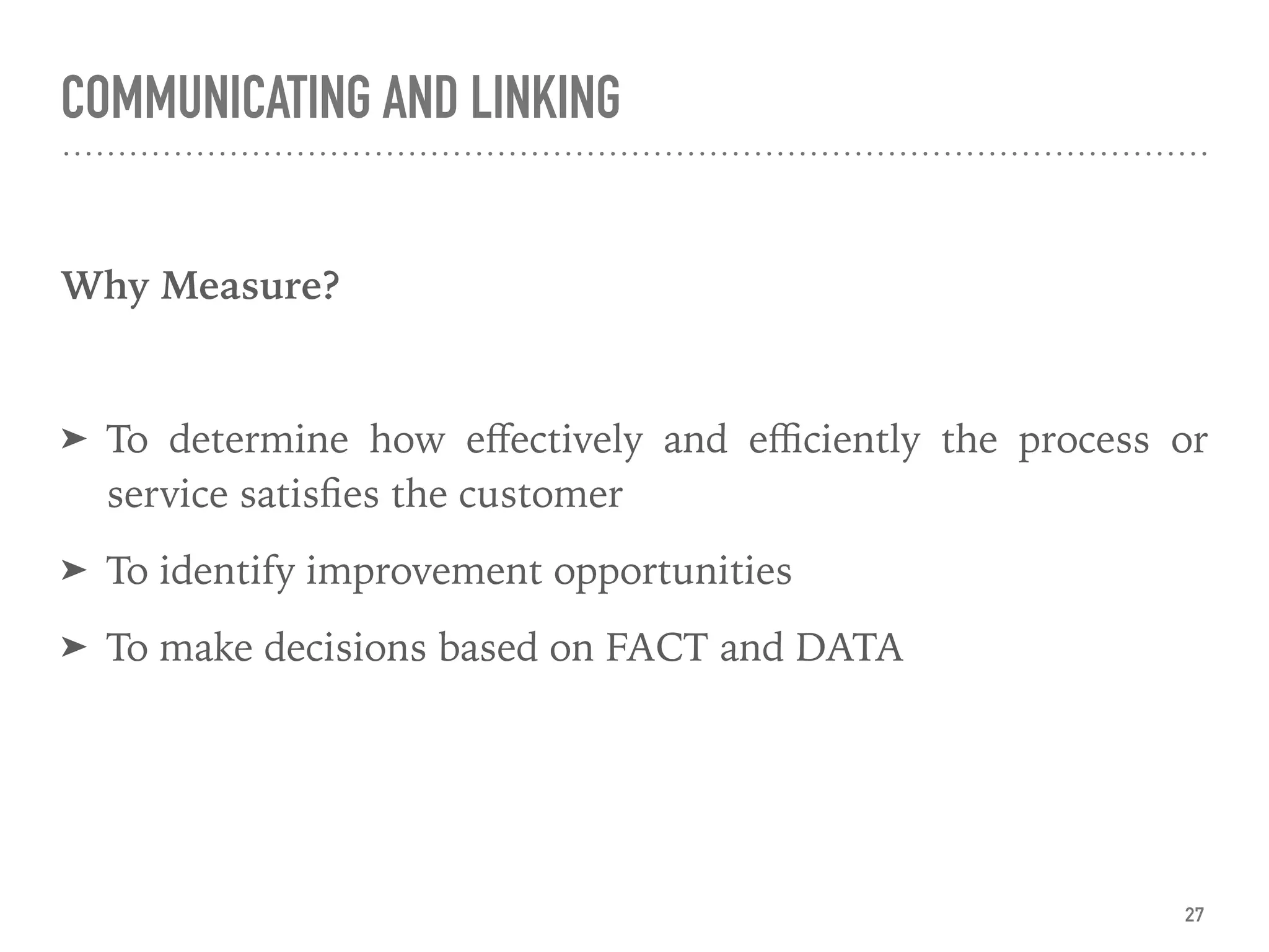 COMMUNICATING AND LINKING
Why Measure?
➤ To determine how eﬀectively and eﬃciently the process or
service satisﬁes the customer
➤ To identify improvement opportunities
➤ To make decisions based on FACT and DATA
27
 