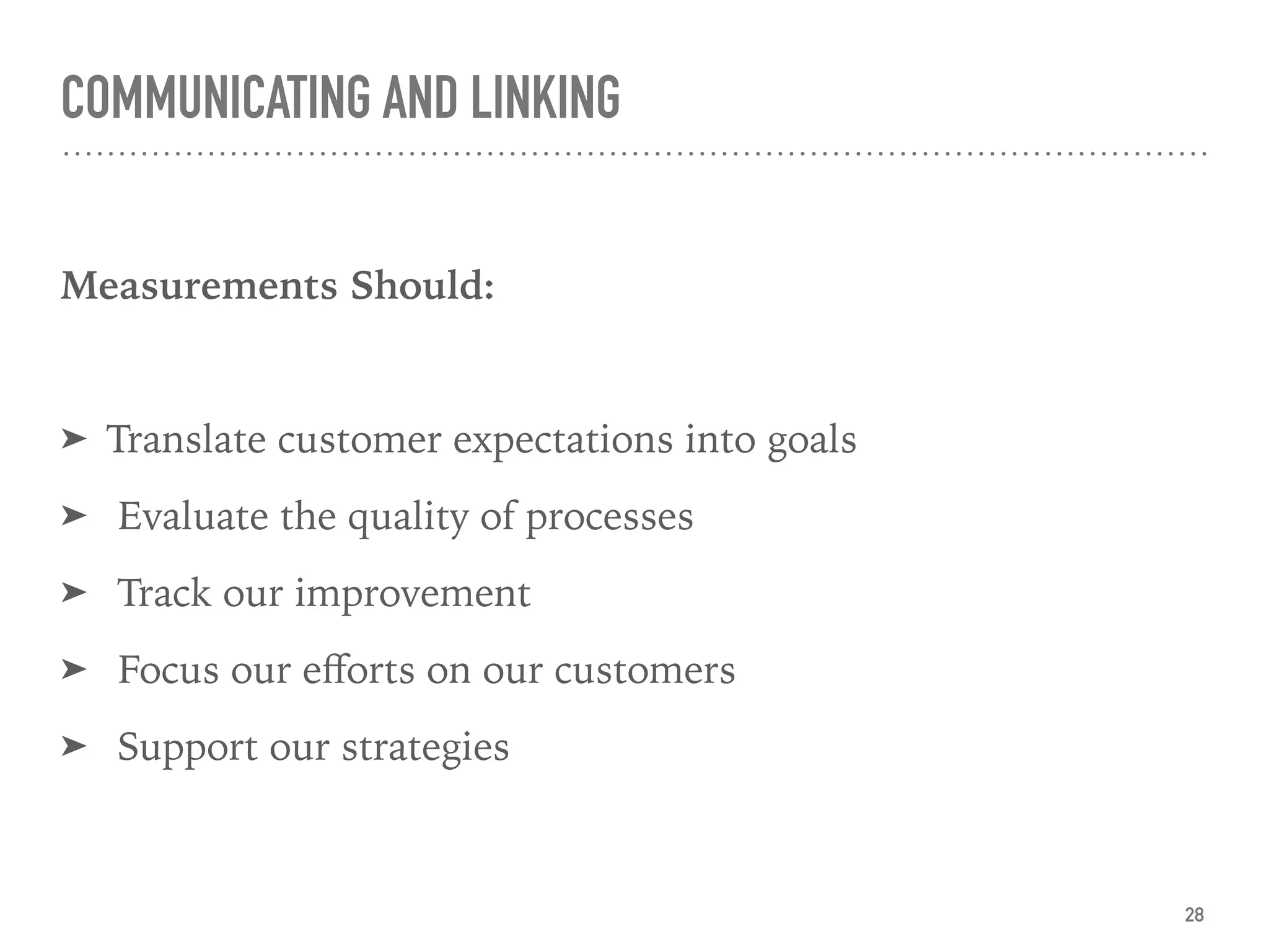 COMMUNICATING AND LINKING
Measurements Should:
➤ Translate customer expectations into goals
➤ Evaluate the quality of processes
➤ Track our improvement
➤ Focus our eﬀorts on our customers
➤ Support our strategies
28
 