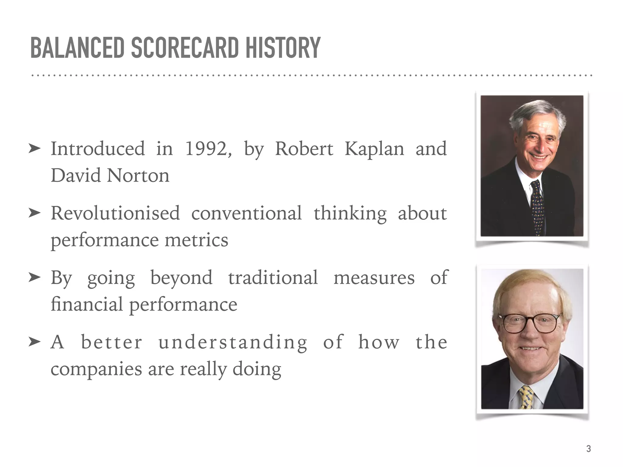 BALANCED SCORECARD HISTORY
➤ Introduced in 1992, by Robert Kaplan and
David Norton
➤ Revolutionised conventional thinking about
performance metrics
➤ By going beyond traditional measures of
ﬁnancial performance
➤ A better understanding of how the
companies are really doing
3
 