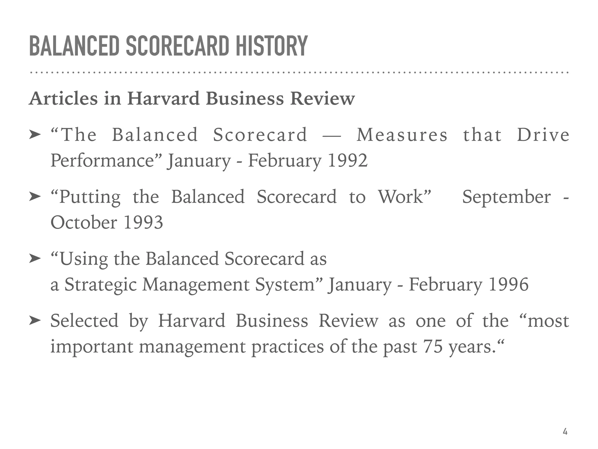 BALANCED SCORECARD HISTORY
Articles in Harvard Business Review
➤ “The Balanced Scorecard — Measures that Drive
Performance” January - February 1992
➤ “Putting the Balanced Scorecard to Work” September -
October 1993
➤ “Using the Balanced Scorecard as 
a Strategic Management System” January - February 1996
➤ Selected by Harvard Business Review as one of the “most
important management practices of the past 75 years.“
4
 