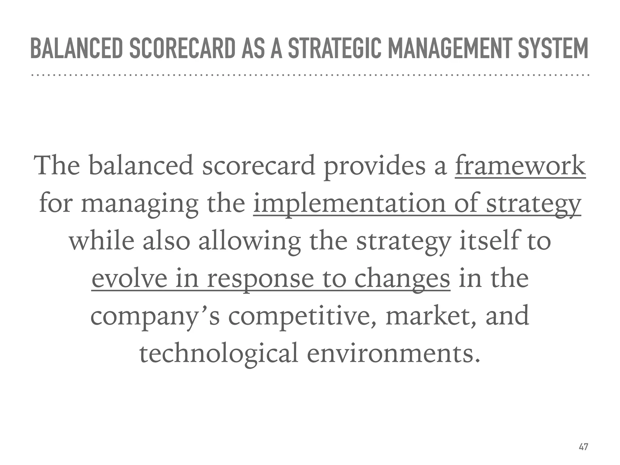 BALANCED SCORECARD AS A STRATEGIC MANAGEMENT SYSTEM
The balanced scorecard provides a framework
for managing the implementation of strategy
while also allowing the strategy itself to
evolve in response to changes in the
company’s competitive, market, and
technological environments.
47
 