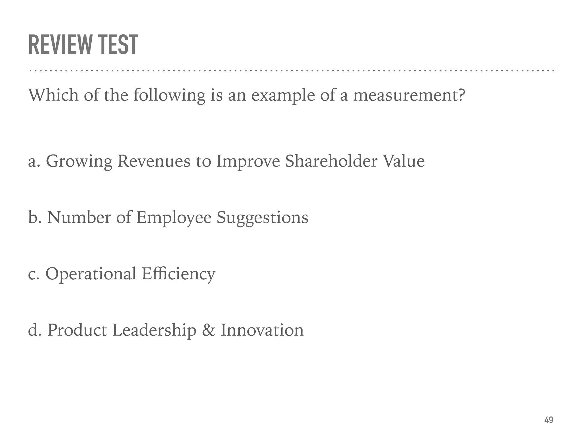 REVIEW TEST
Which of the following is an example of a measurement?
a. Growing Revenues to Improve Shareholder Value  
b. Number of Employee Suggestions  
c. Operational Eﬃciency  
d. Product Leadership & Innovation  
49
 