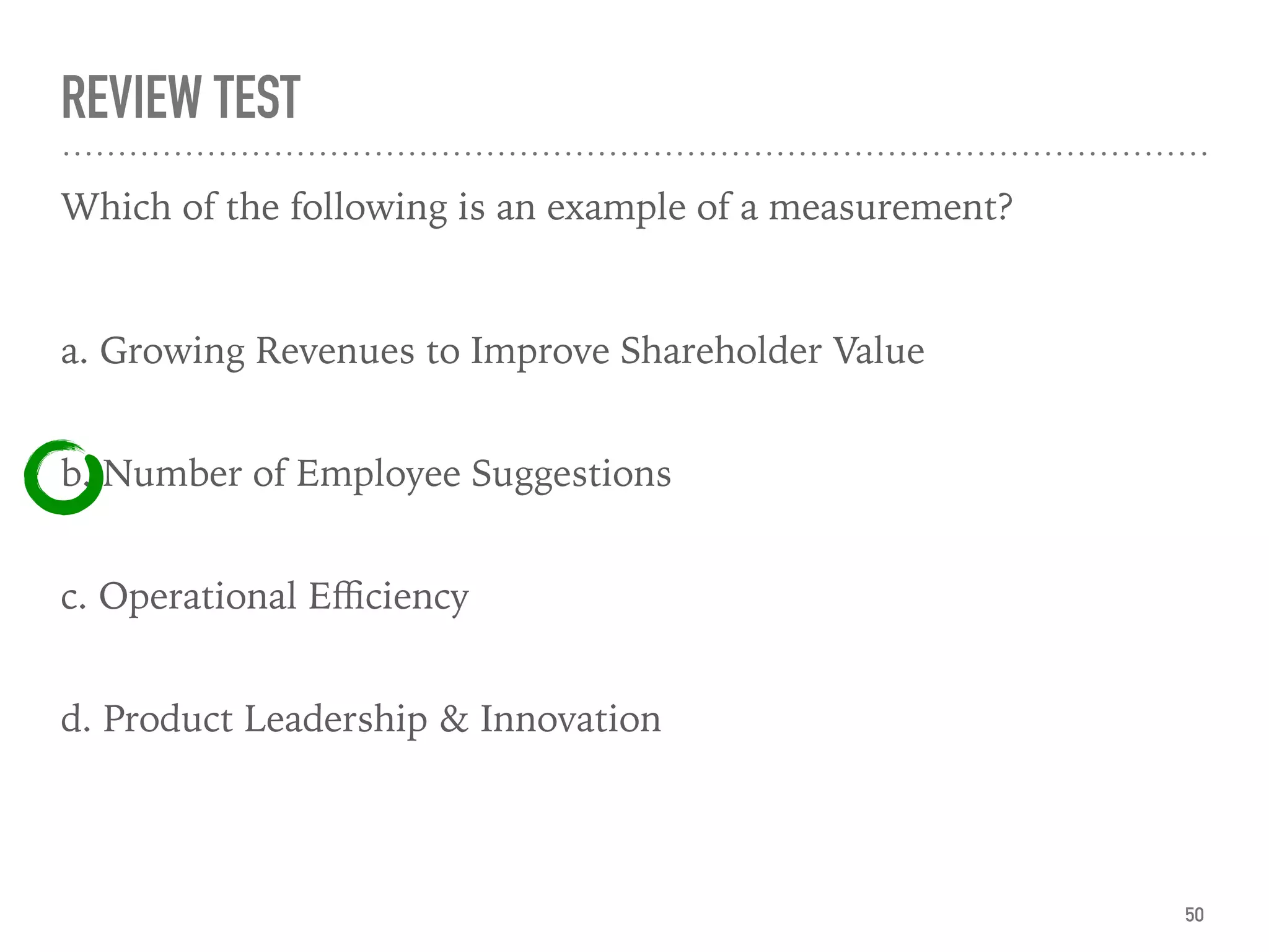 REVIEW TEST
Which of the following is an example of a measurement?
a. Growing Revenues to Improve Shareholder Value  
b. Number of Employee Suggestions  
c. Operational Eﬃciency  
d. Product Leadership & Innovation  
50
 