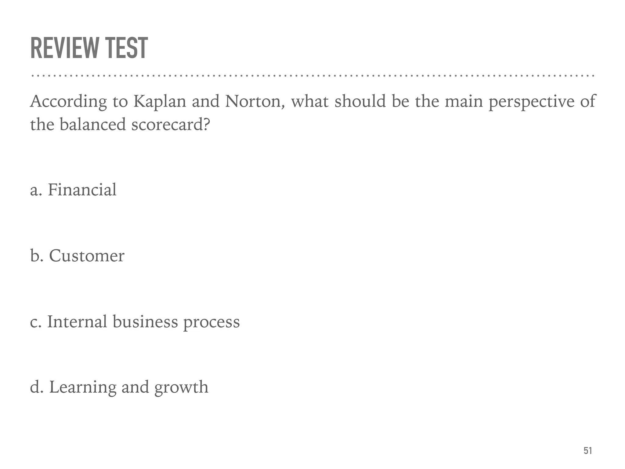 REVIEW TEST
According to Kaplan and Norton, what should be the main perspective of
the balanced scorecard?
a. Financial
b. Customer
c. Internal business process
d. Learning and growth
51
 