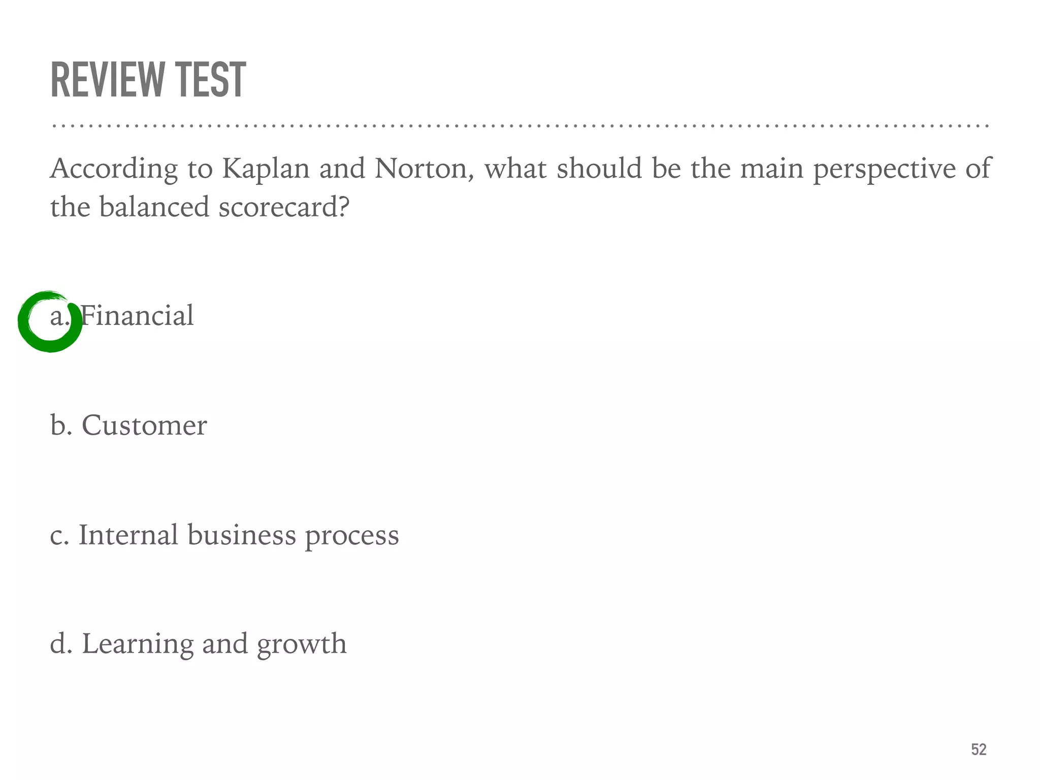 REVIEW TEST
According to Kaplan and Norton, what should be the main perspective of
the balanced scorecard?
a. Financial
b. Customer
c. Internal business process
d. Learning and growth
52
 