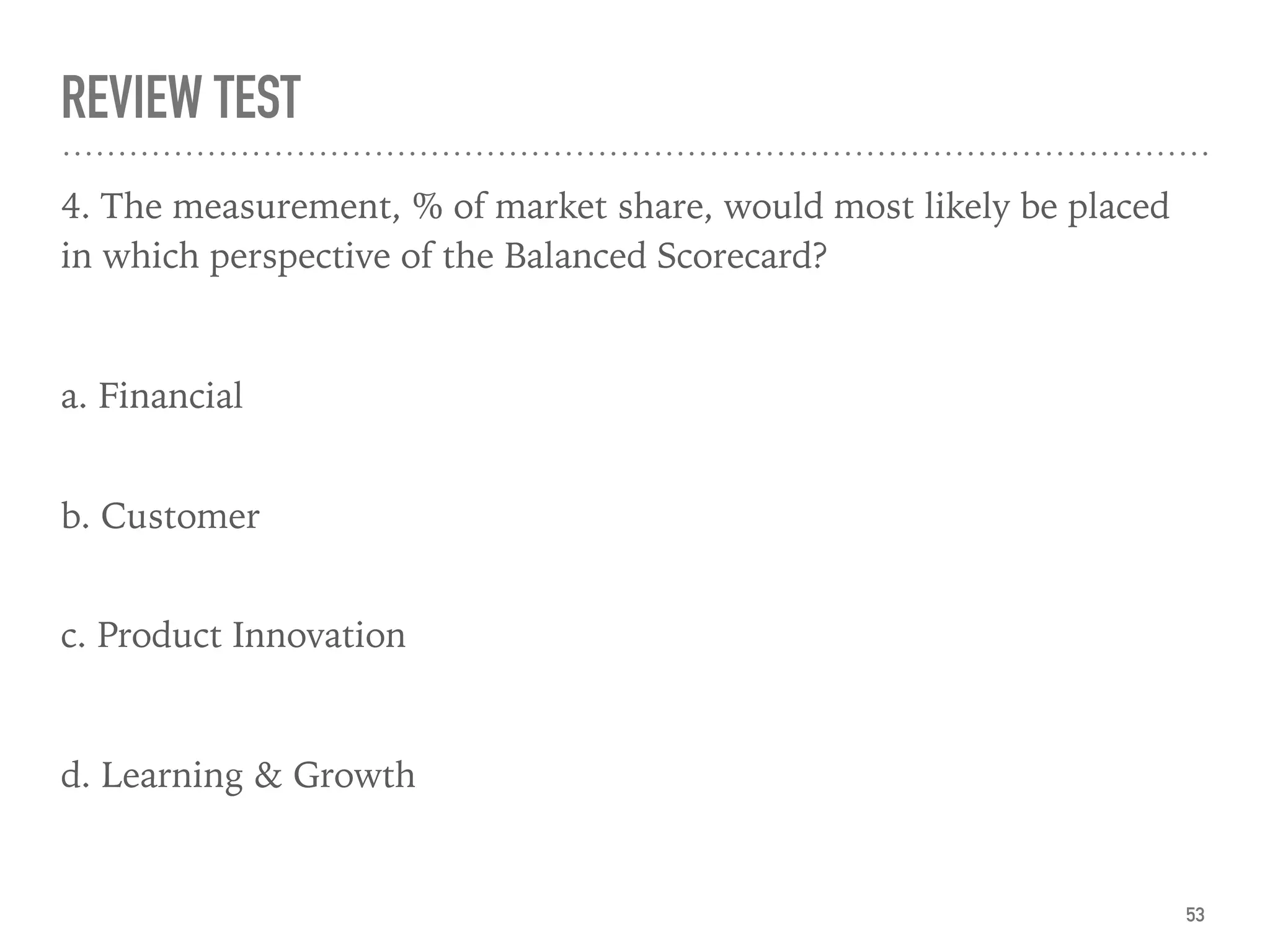REVIEW TEST
4. The measurement, % of market share, would most likely be placed
in which perspective of the Balanced Scorecard?
a. Financial
 
b. Customer 
c. Product Innovation
d. Learning & Growth
53
 