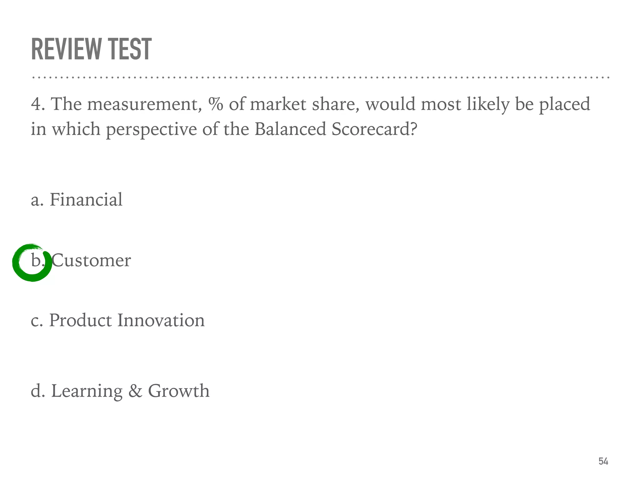REVIEW TEST
4. The measurement, % of market share, would most likely be placed
in which perspective of the Balanced Scorecard?
a. Financial
 
b. Customer 
c. Product Innovation
d. Learning & Growth
54
 