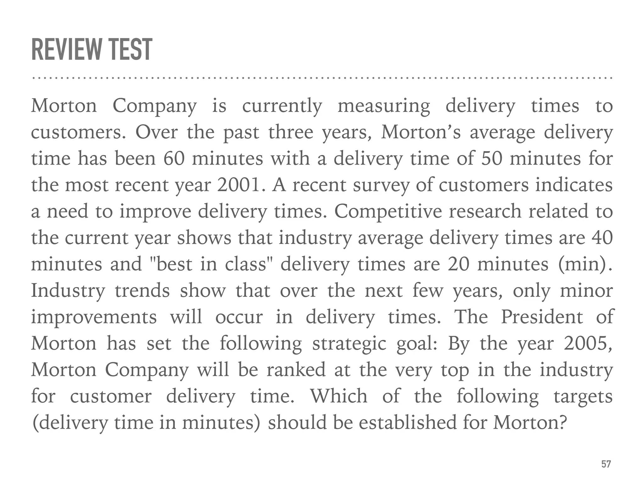 REVIEW TEST
Morton Company is currently measuring delivery times to
customers. Over the past three years, Morton’s average delivery
time has been 60 minutes with a delivery time of 50 minutes for
the most recent year 2001. A recent survey of customers indicates
a need to improve delivery times. Competitive research related to
the current year shows that industry average delivery times are 40
minutes and "best in class" delivery times are 20 minutes (min).
Industry trends show that over the next few years, only minor
improvements will occur in delivery times. The President of
Morton has set the following strategic goal: By the year 2005,
Morton Company will be ranked at the very top in the industry
for customer delivery time. Which of the following targets
(delivery time in minutes) should be established for Morton?
57
 