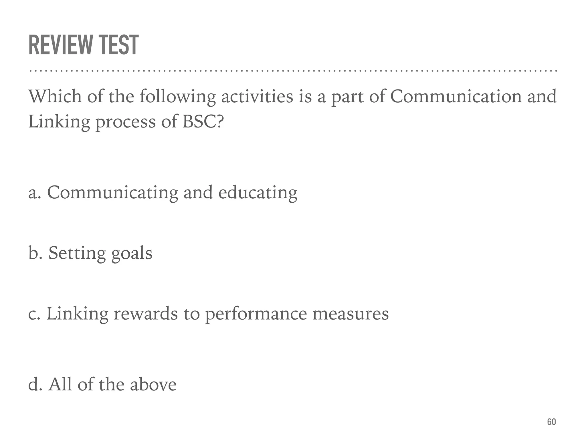 REVIEW TEST
Which of the following activities is a part of Communication and
Linking process of BSC?
a. Communicating and educating
 
b. Setting goals 
c. Linking rewards to performance measures
d. All of the above
60
 