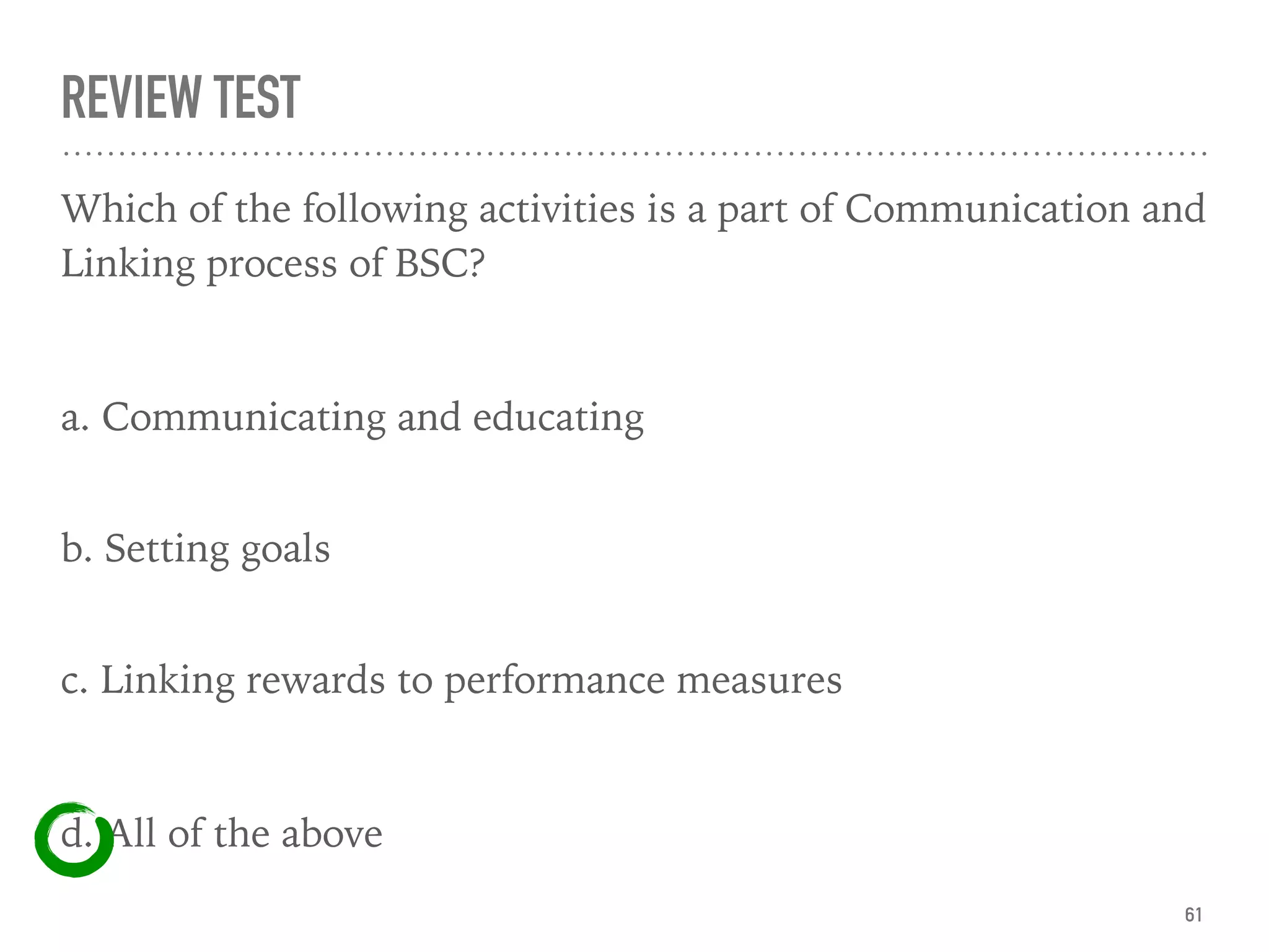 REVIEW TEST
Which of the following activities is a part of Communication and
Linking process of BSC?
a. Communicating and educating
 
b. Setting goals 
c. Linking rewards to performance measures
d. All of the above
61
 