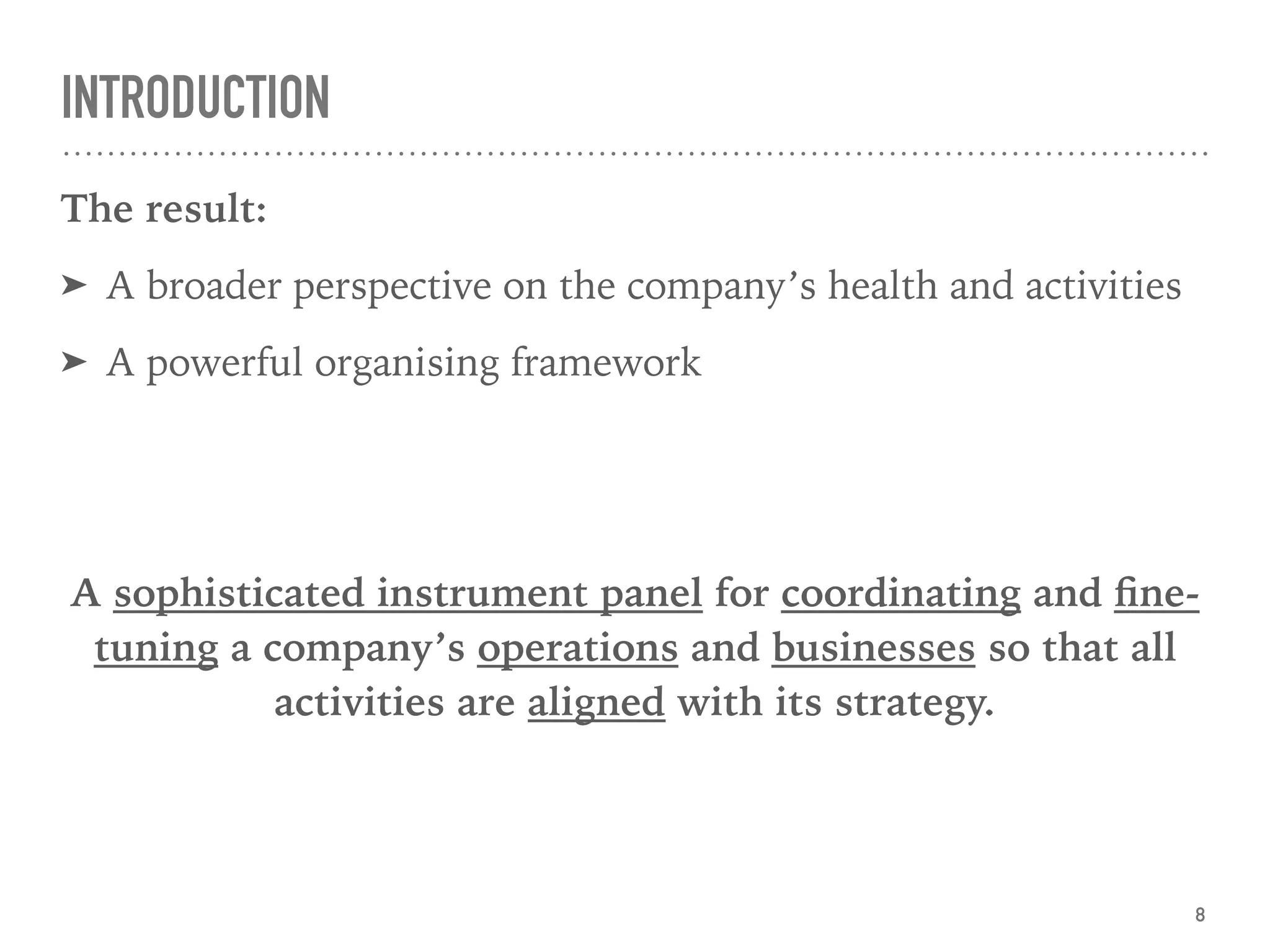 INTRODUCTION
The result:
➤ A broader perspective on the company’s health and activities
➤ A powerful organising framework
A sophisticated instrument panel for coordinating and ﬁne-
tuning a company’s operations and businesses so that all
activities are aligned with its strategy.  
8
 