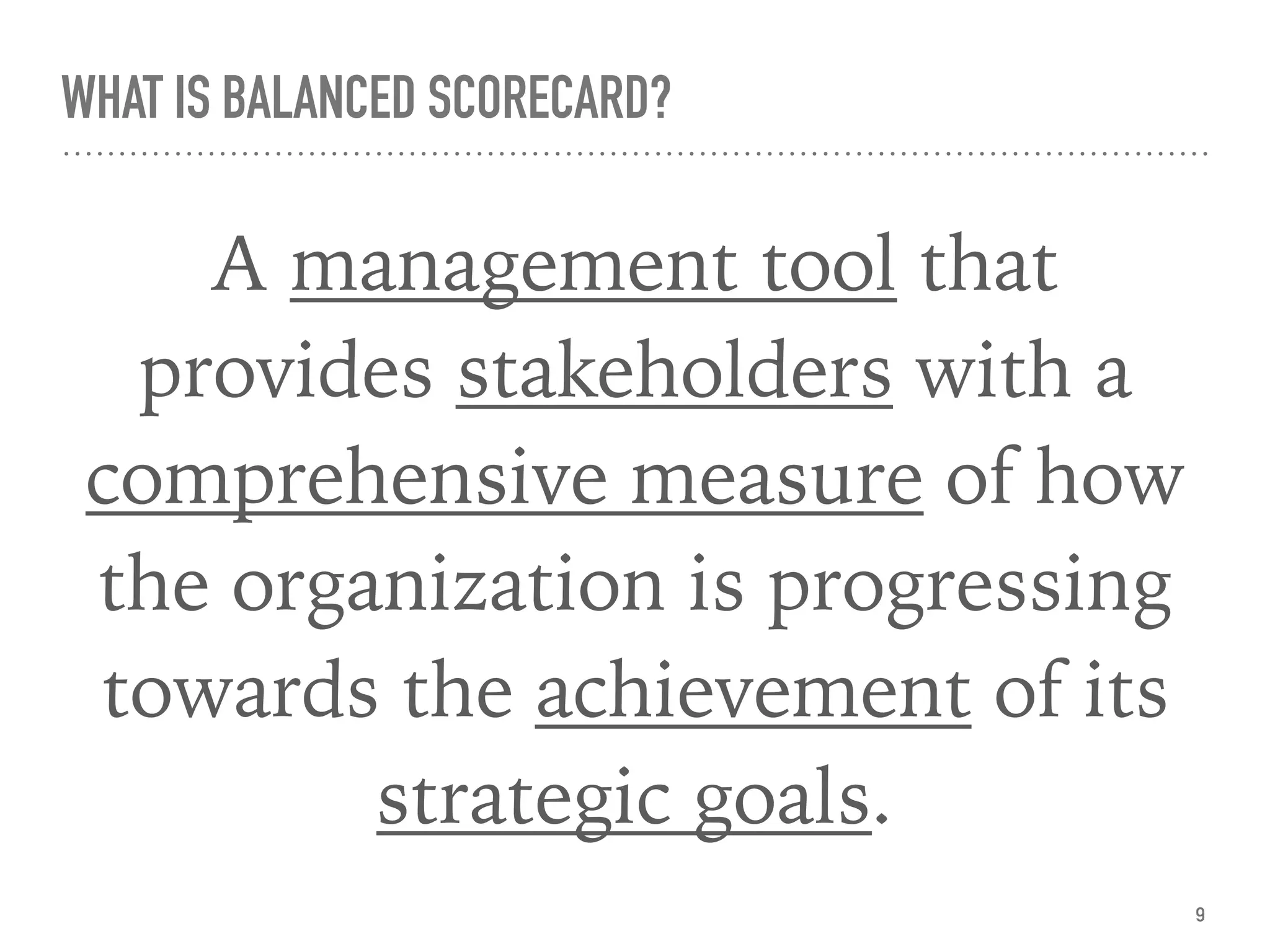 WHAT IS BALANCED SCORECARD?
A management tool that
provides stakeholders with a
comprehensive measure of how
the organization is progressing
towards the achievement of its
strategic goals.
9
 