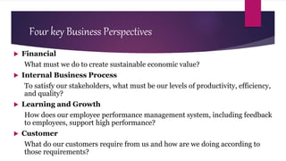 Four key Business Perspectives
 Financial
What must we do to create sustainable economic value?
 Internal Business Process
To satisfy our stakeholders, what must be our levels of productivity, efficiency,
and quality?
 Learning and Growth
How does our employee performance management system, including feedback
to employees, support high performance?
 Customer
What do our customers require from us and how are we doing according to
those requirements?
 