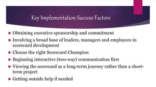 Key Implementation Success Factors
 Obtaining executive sponsorship and commitment
 Involving a broad base of leaders, managers and employees in
scorecard development
 Choose the right Scorecard Champion
 Beginning interactive (two-way) communication first
 Viewing the scorecard as a long-term journey rather than a short-
term project
 Getting outside help if needed
 