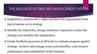 THE BALANCED SCORECARD MANAGEMENT SYSTEM
 Implement a framework to align and focus the organization from
top to bottom on its strategy
 Identify the related key change initiatives required to realize the
strategy and mobilize the organization
 Create feedback processes at all levels to evaluate progress against
strategy, monitor and manage issues and priorities, and measure
performance and contribution to the business.
 